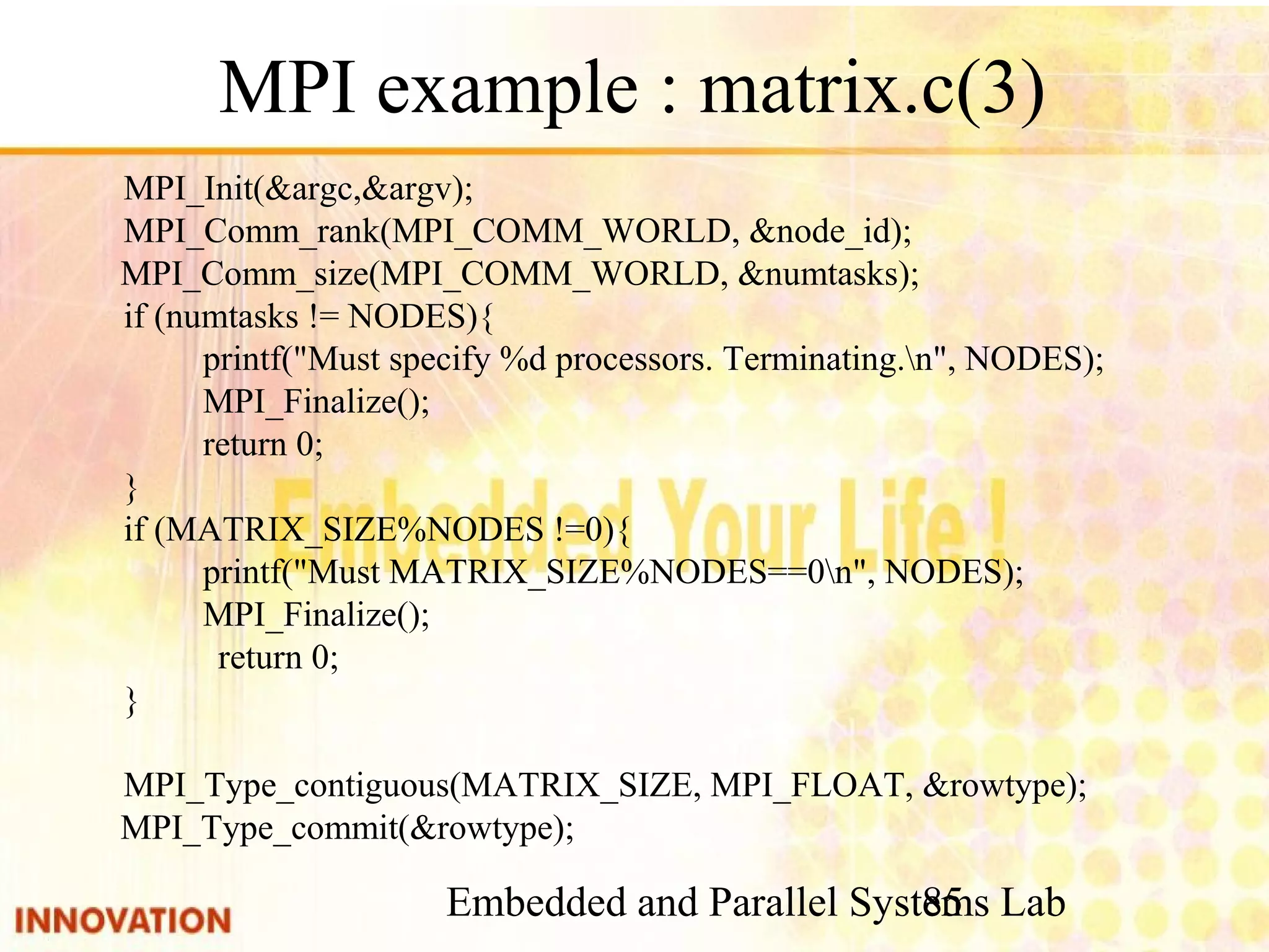 Embedded and Parallel Systems Lab 85 MPI example : matrix.c(3) MPI_Init(&argc,&argv); MPI_Comm_rank(MPI_COMM_WORLD, &node_id); MPI_Comm_size(MPI_COMM_WORLD, &numtasks); if (numtasks != NODES){ printf("Must specify %d processors. Terminating.n", NODES); MPI_Finalize(); return 0; } if (MATRIX_SIZE%NODES !=0){ printf("Must MATRIX_SIZE%NODES==0n", NODES); MPI_Finalize(); return 0; } MPI_Type_contiguous(MATRIX_SIZE, MPI_FLOAT, &rowtype); MPI_Type_commit(&rowtype); 