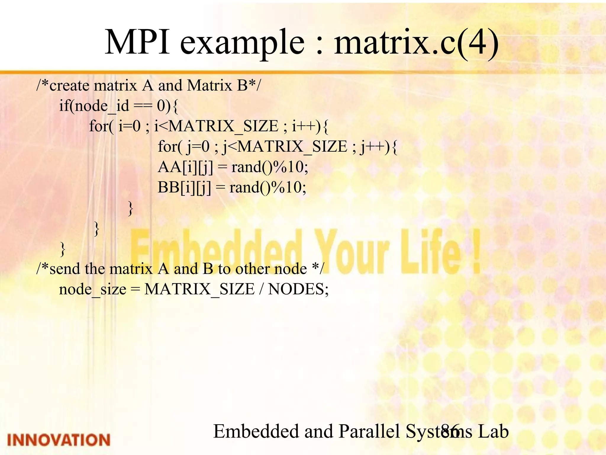 Embedded and Parallel Systems Lab 86 MPI example : matrix.c(4) /*create matrix A and Matrix B*/ if(node_id == 0){ for( i=0 ; i<MATRIX_SIZE ; i++){ for( j=0 ; j<MATRIX_SIZE ; j++){ AA[i][j] = rand()%10; BB[i][j] = rand()%10; } } } /*send the matrix A and B to other node */ node_size = MATRIX_SIZE / NODES; 