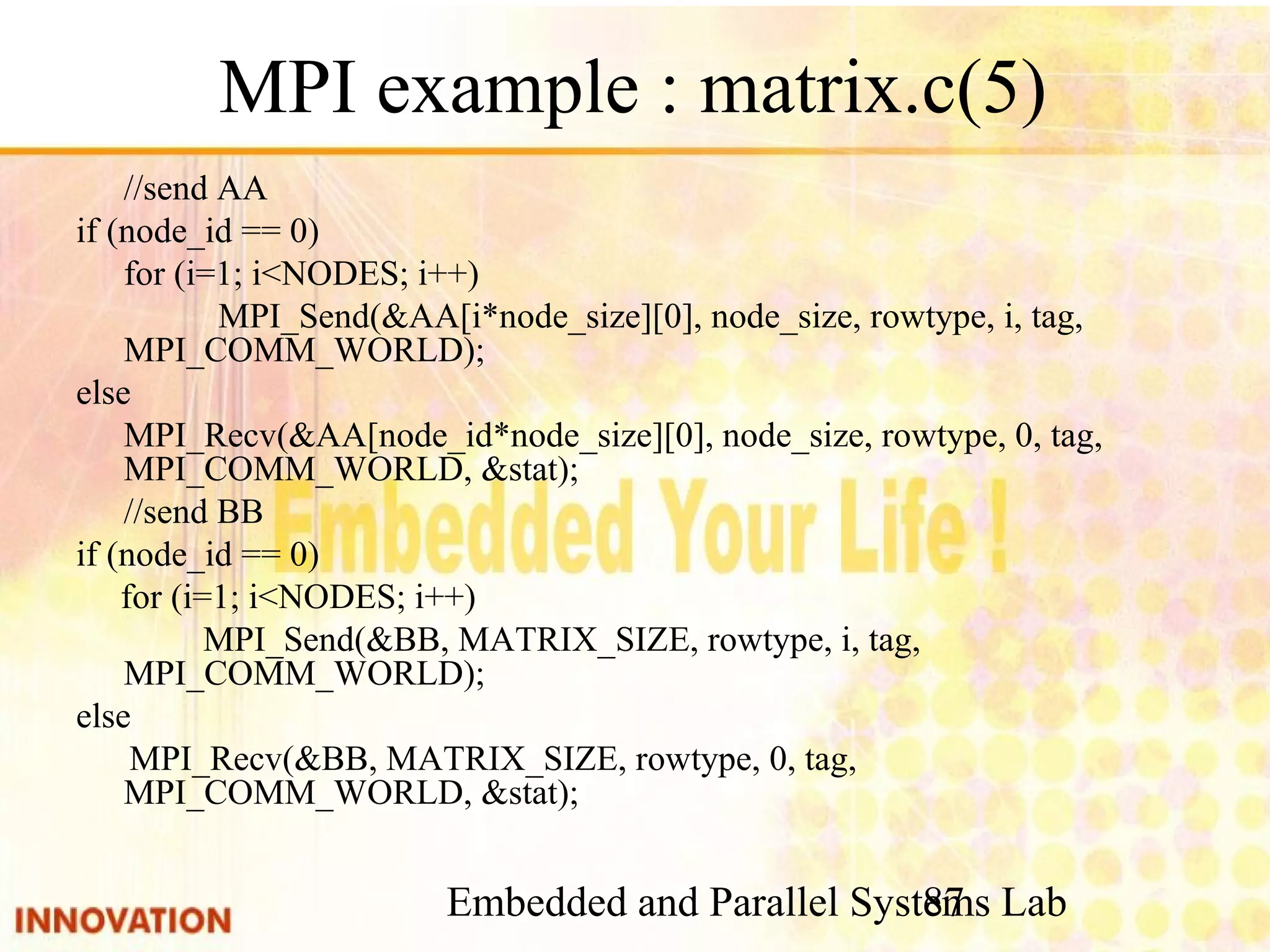 Embedded and Parallel Systems Lab 87 MPI example : matrix.c(5) //send AA if (node_id == 0) for (i=1; i<NODES; i++) MPI_Send(&AA[i*node_size][0], node_size, rowtype, i, tag, MPI_COMM_WORLD); else MPI_Recv(&AA[node_id*node_size][0], node_size, rowtype, 0, tag, MPI_COMM_WORLD, &stat); //send BB if (node_id == 0) for (i=1; i<NODES; i++) MPI_Send(&BB, MATRIX_SIZE, rowtype, i, tag, MPI_COMM_WORLD); else MPI_Recv(&BB, MATRIX_SIZE, rowtype, 0, tag, MPI_COMM_WORLD, &stat); 