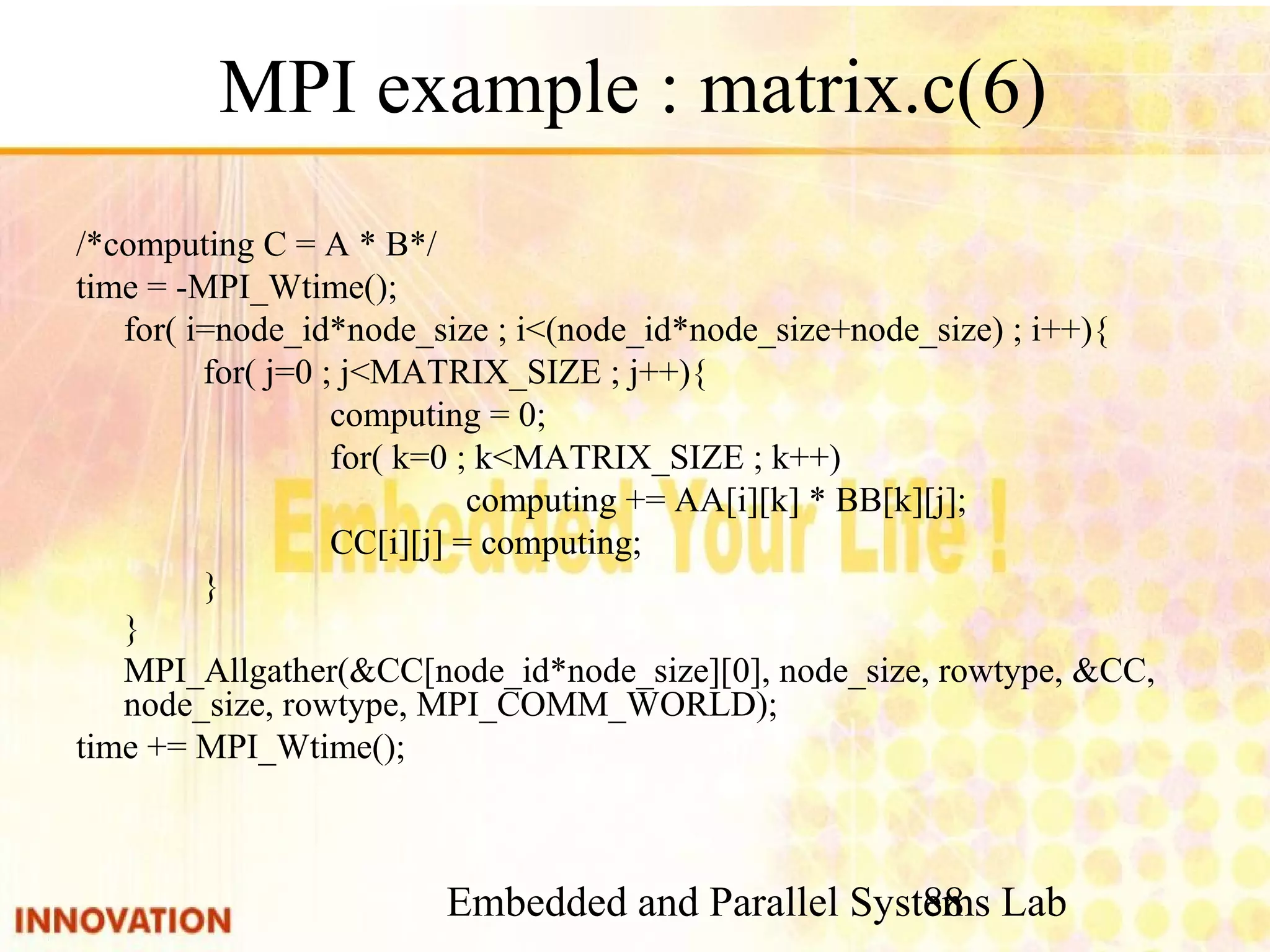 Embedded and Parallel Systems Lab 88 MPI example : matrix.c(6) /*computing C = A * B*/ time = -MPI_Wtime(); for( i=node_id*node_size ; i<(node_id*node_size+node_size) ; i++){ for( j=0 ; j<MATRIX_SIZE ; j++){ computing = 0; for( k=0 ; k<MATRIX_SIZE ; k++) computing += AA[i][k] * BB[k][j]; CC[i][j] = computing; } } MPI_Allgather(&CC[node_id*node_size][0], node_size, rowtype, &CC, node_size, rowtype, MPI_COMM_WORLD); time += MPI_Wtime(); 