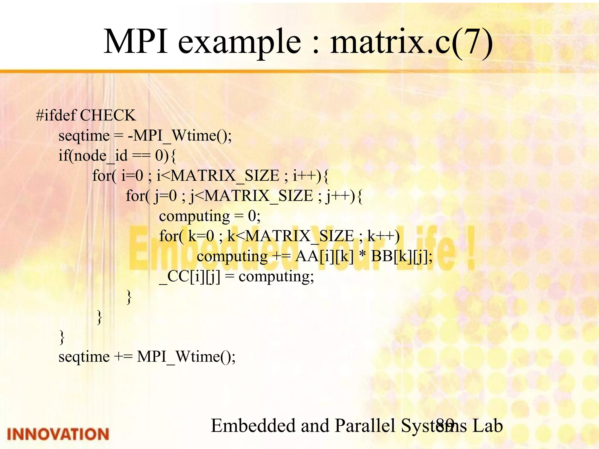 Embedded and Parallel Systems Lab 89 MPI example : matrix.c(7) #ifdef CHECK seqtime = -MPI_Wtime(); if(node_id == 0){ for( i=0 ; i<MATRIX_SIZE ; i++){ for( j=0 ; j<MATRIX_SIZE ; j++){ computing = 0; for( k=0 ; k<MATRIX_SIZE ; k++) computing += AA[i][k] * BB[k][j]; _CC[i][j] = computing; } } } seqtime += MPI_Wtime(); 