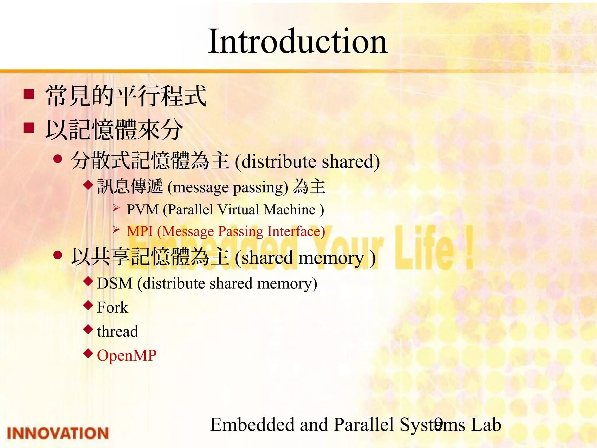 Embedded and Parallel Systems Lab 9 Introduction ■ 常見的平行程式 ■ 以記憶體來分 ● 分散式記憶體為主(distribute shared) ◆ 訊息傳遞(message passing)為主 ➢ PVM (Parallel Virtual Machine ) ➢ MPI (Message Passing Interface) ● 以共享記憶體為主(shared memory ) ◆ DSM (distribute shared memory) ◆ Fork ◆ thread ◆ OpenMP 