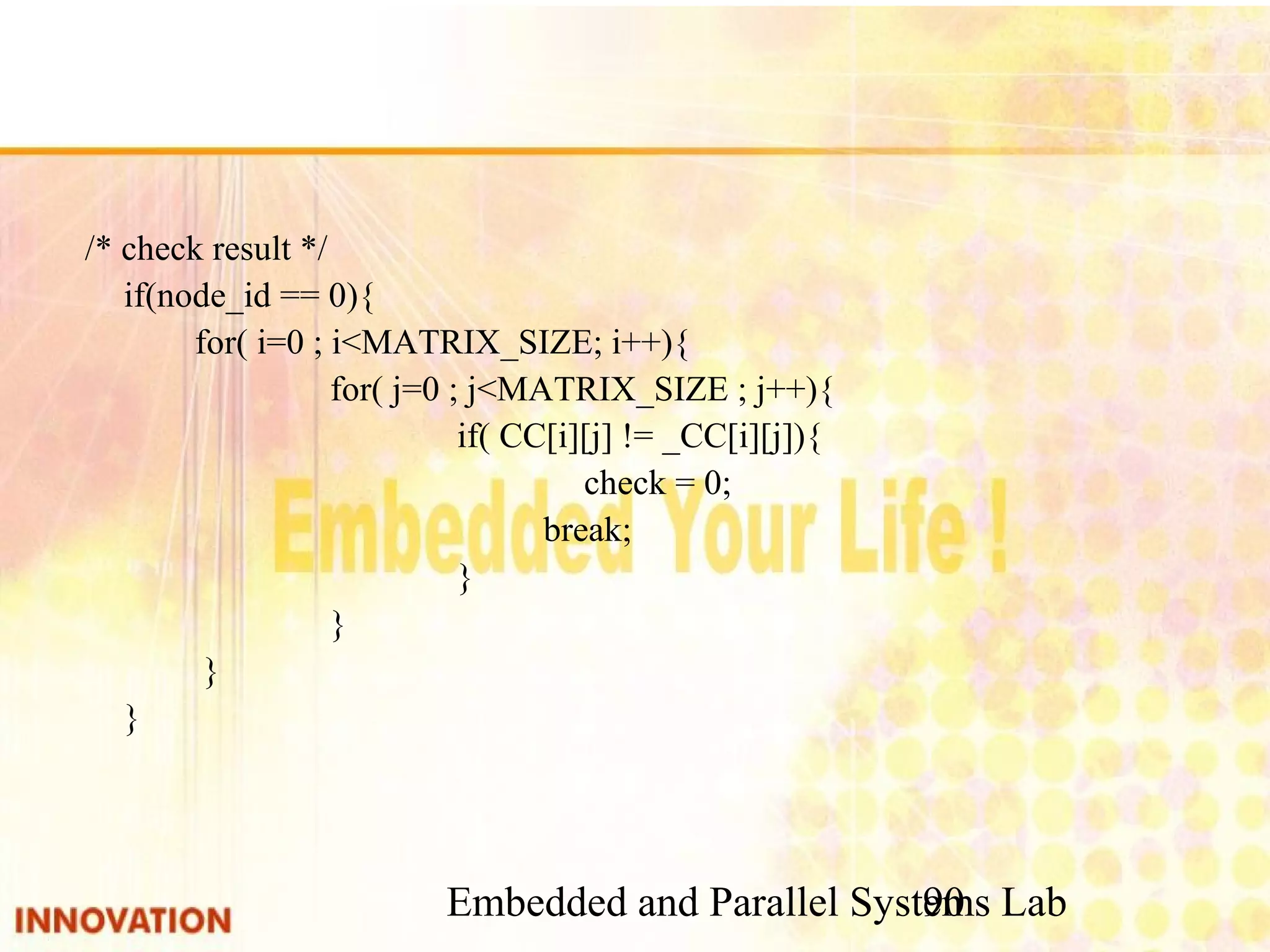 Embedded and Parallel Systems Lab 90 /* check result */ if(node_id == 0){ for( i=0 ; i<MATRIX_SIZE; i++){ for( j=0 ; j<MATRIX_SIZE ; j++){ if( CC[i][j] != _CC[i][j]){ check = 0; break; } } } } 