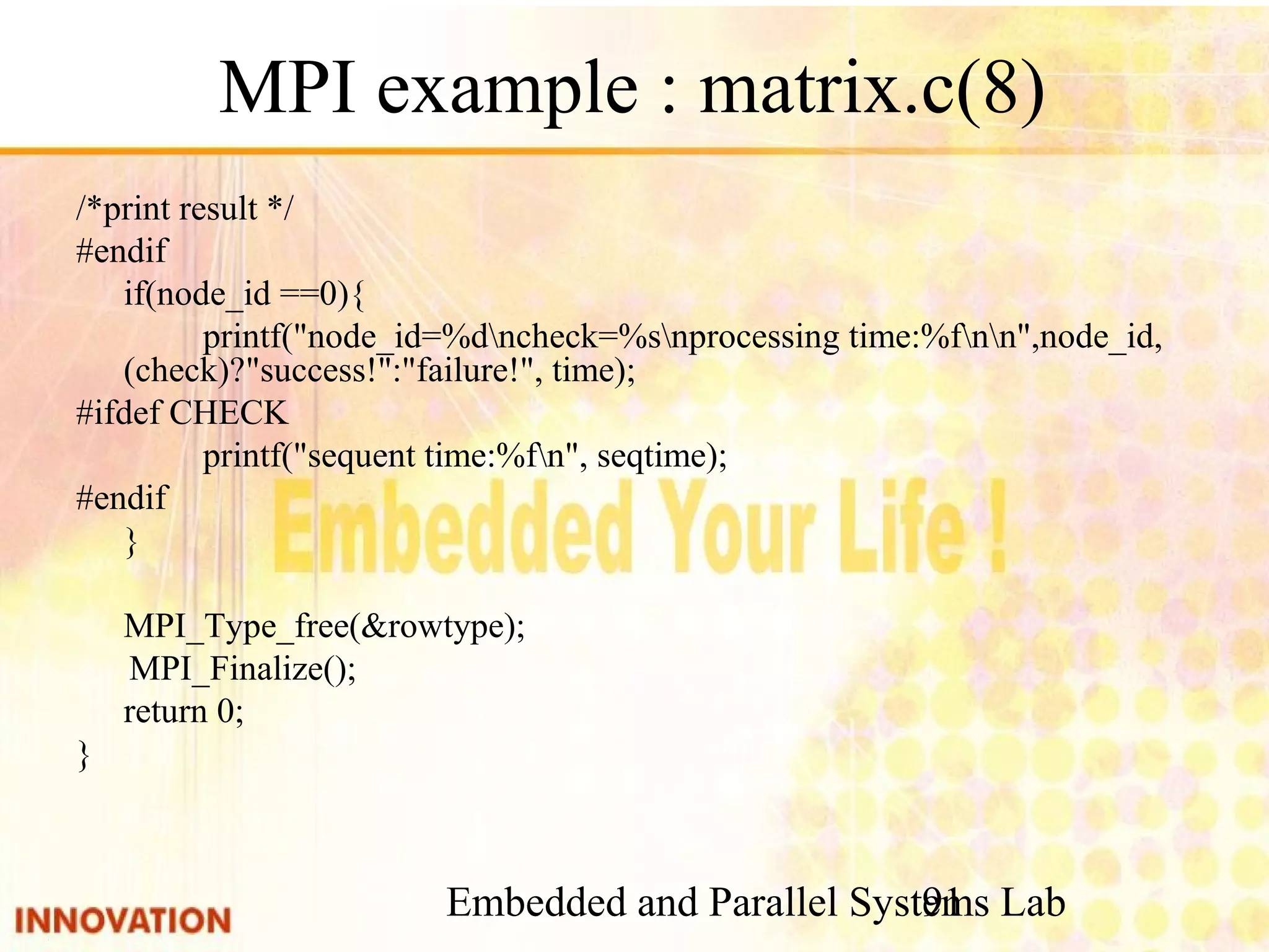 Embedded and Parallel Systems Lab 91 MPI example : matrix.c(8) /*print result */ #endif if(node_id ==0){ printf("node_id=%dncheck=%snprocessing time:%fnn",node_id, (check)?"success!":"failure!", time); #ifdef CHECK printf("sequent time:%fn", seqtime); #endif } MPI_Type_free(&rowtype); MPI_Finalize(); return 0; } 