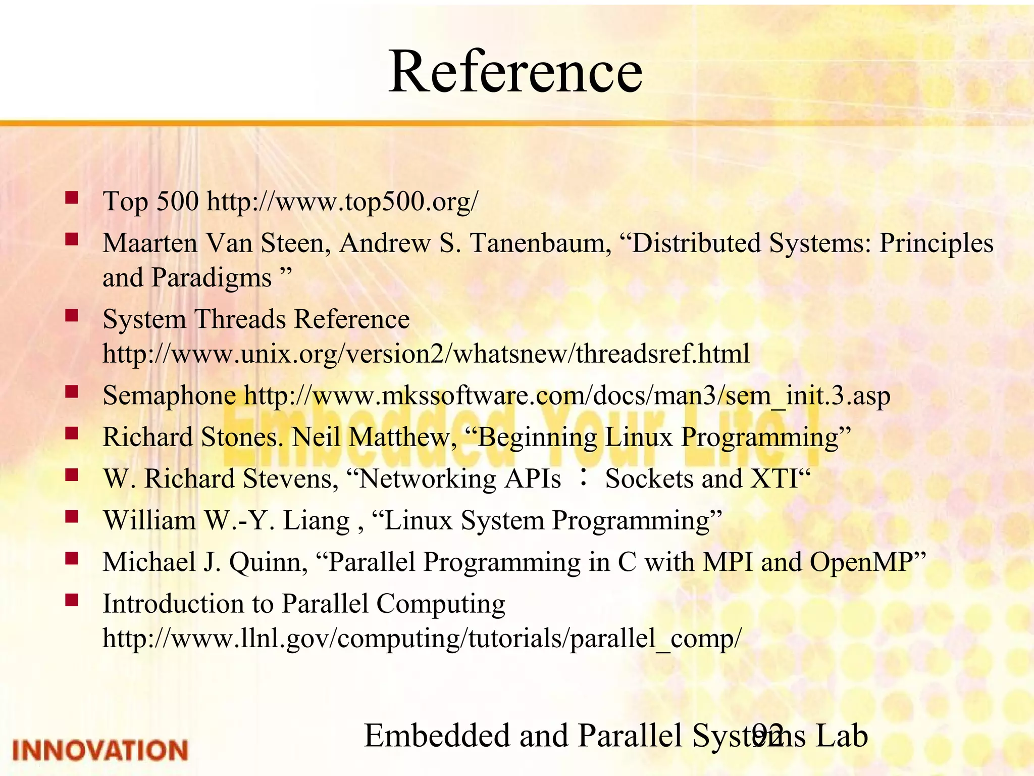 Embedded and Parallel Systems Lab 92 Reference ■ Top 500 http://www.top500.org/ ■ Maarten Van Steen, Andrew S. Tanenbaum, “Distributed Systems: Principles and Paradigms ” ■ System Threads Reference http://www.unix.org/version2/whatsnew/threadsref. html ■ Semaphone http://www.mkssoftware.com/docs/man3/sem_init.3.asp ■ Richard Stones. Neil Matthew, “Beginning Linux Programming” ■ W. Richard Stevens, “Networking APIs：Sockets and XTI“ ■ William W.-Y. Liang , “Linux System Programming” ■ Michael J. Quinn, “Parallel Programming in C with MPI and OpenMP” ■ Introduction to Parallel Computing　http://www.llnl. gov/computing/tutorials/parallel_comp/ 