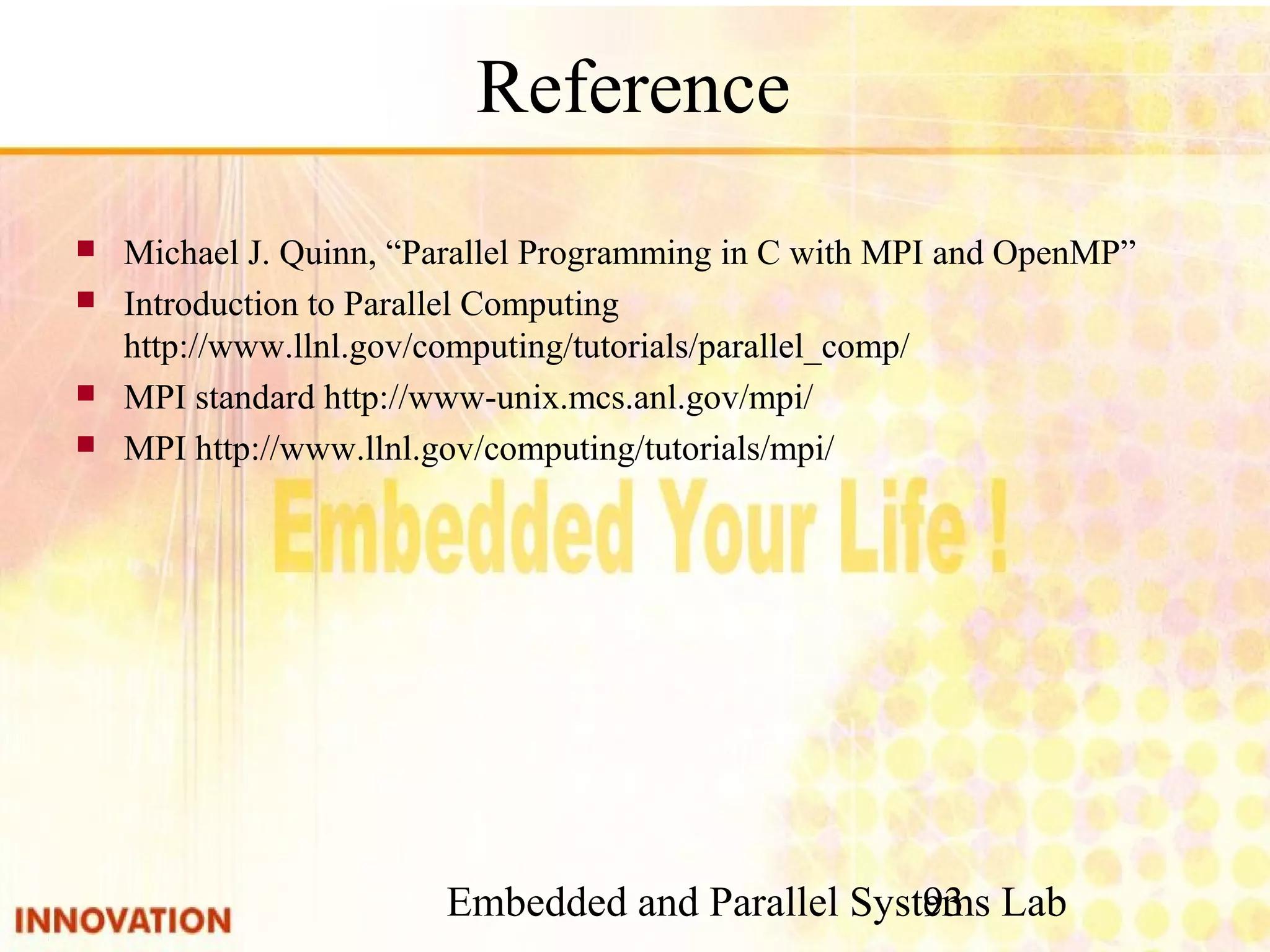 Embedded and Parallel Systems Lab 93 Reference ■ Michael J. Quinn, “Parallel Programming in C with MPI and OpenMP” ■ Introduction to Parallel Computing　http://www.llnl. gov/computing/tutorials/parallel_comp/ ■ MPI standard http://www-unix.mcs.anl.gov/mpi/ ■ MPI http://www.llnl.gov/computing/tutorials/mpi/ 