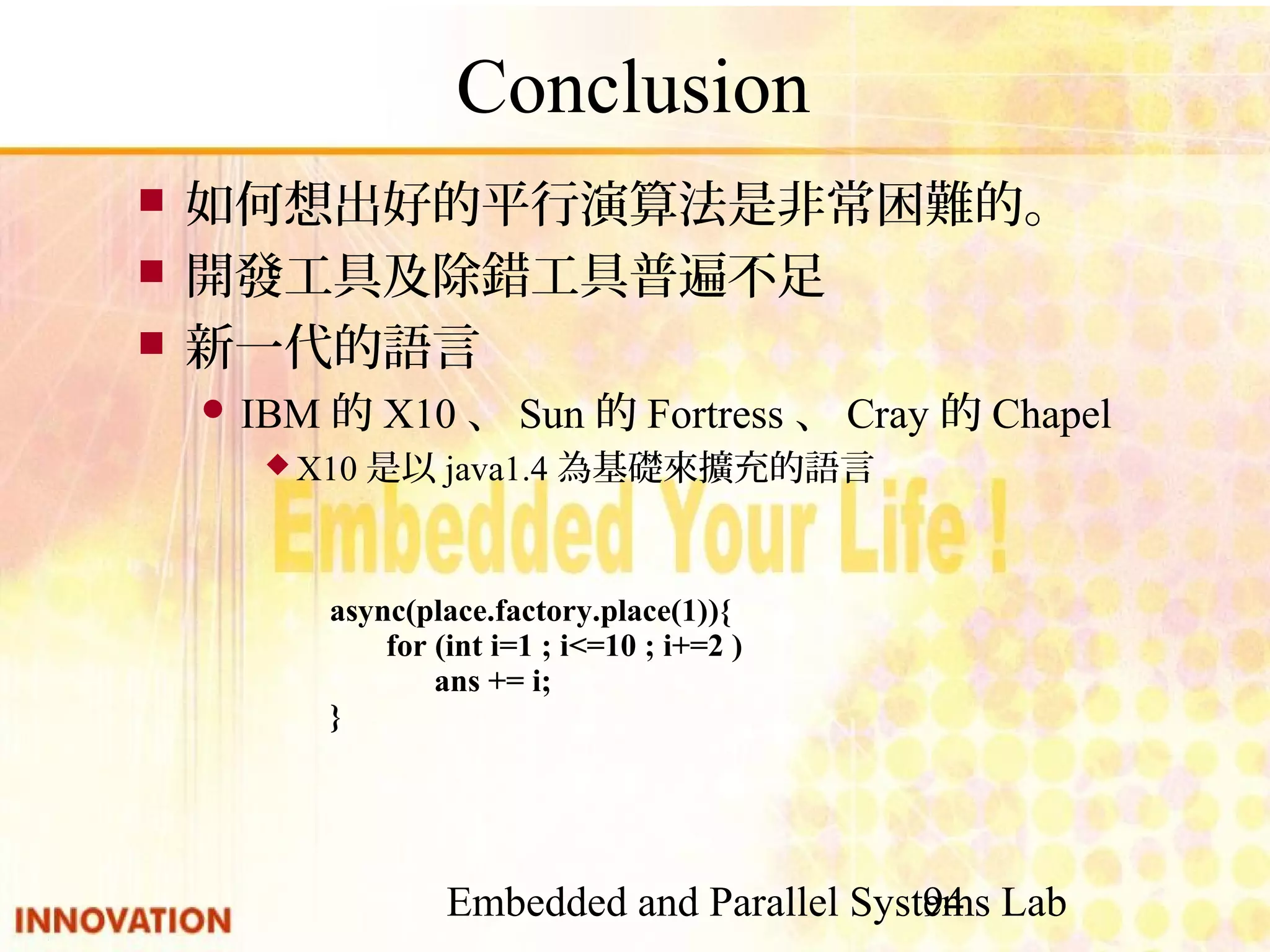 Embedded and Parallel Systems Lab 94 Conclusion ■ 如何想出好的平行演算法是非常困難的。 ■ 開發工具及除錯工具普遍不足 ■ 新一代的語言 ● IBM的X10、Sun的Fortress、Cray的Chapel ◆ X10是以java1.4為基礎來擴充的語言 async(place.factory.place(1)){ for (int i=1 ; i<=10 ; i+=2 ) ans += i; } 