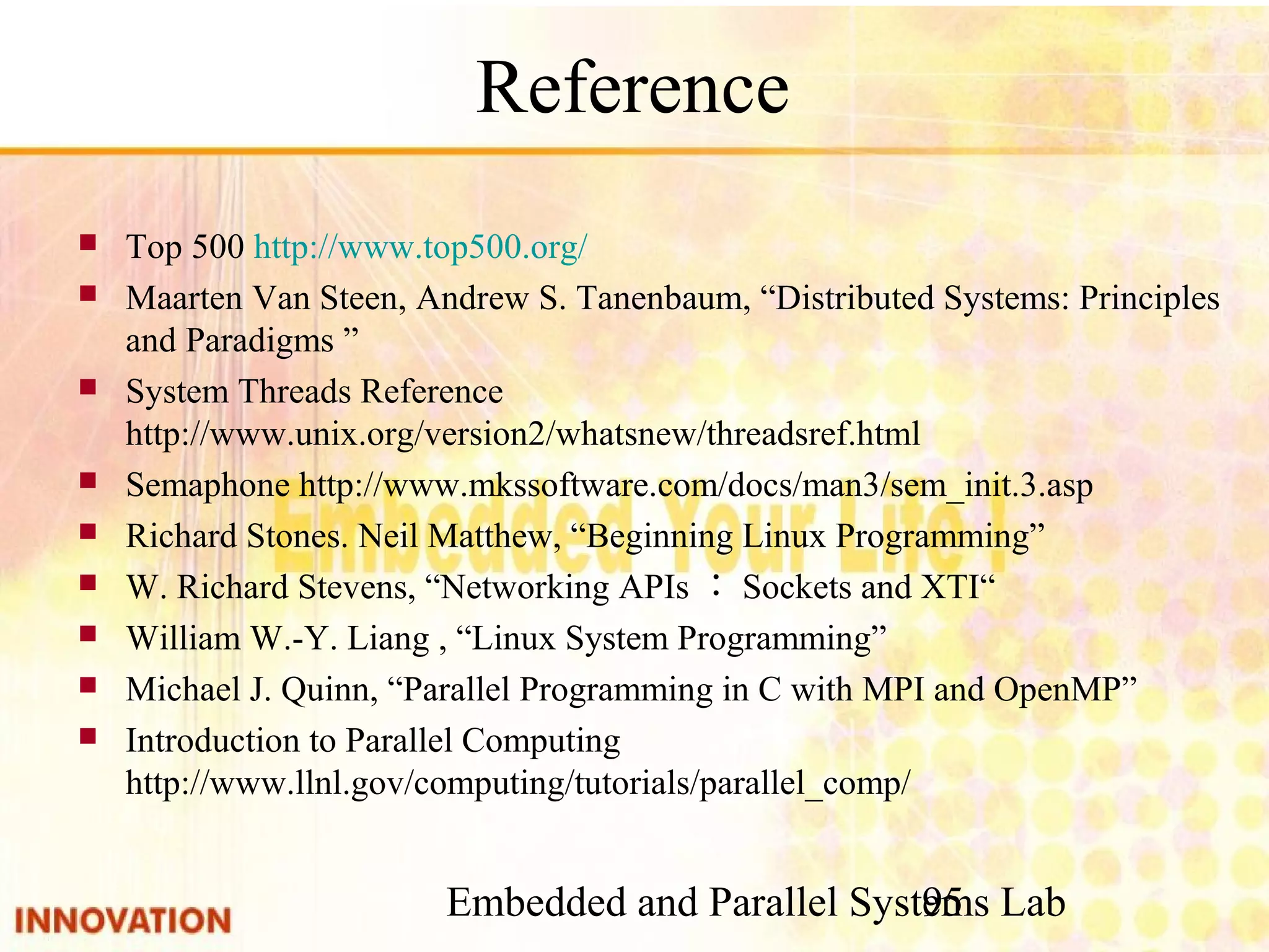 Embedded and Parallel Systems Lab 95 Reference ■ Top 500 http://www.top500.org/ ■ Maarten Van Steen, Andrew S. Tanenbaum, “Distributed Systems: Principles and Paradigms ” ■ System Threads Reference http://www.unix.org/version2/whatsnew/threadsref. html ■ Semaphone http://www.mkssoftware.com/docs/man3/sem_init.3.asp ■ Richard Stones. Neil Matthew, “Beginning Linux Programming” ■ W. Richard Stevens, “Networking APIs：Sockets and XTI“ ■ William W.-Y. Liang , “Linux System Programming” ■ Michael J. Quinn, “Parallel Programming in C with MPI and OpenMP” ■ Introduction to Parallel Computing　http://www.llnl. gov/computing/tutorials/parallel_comp/ 