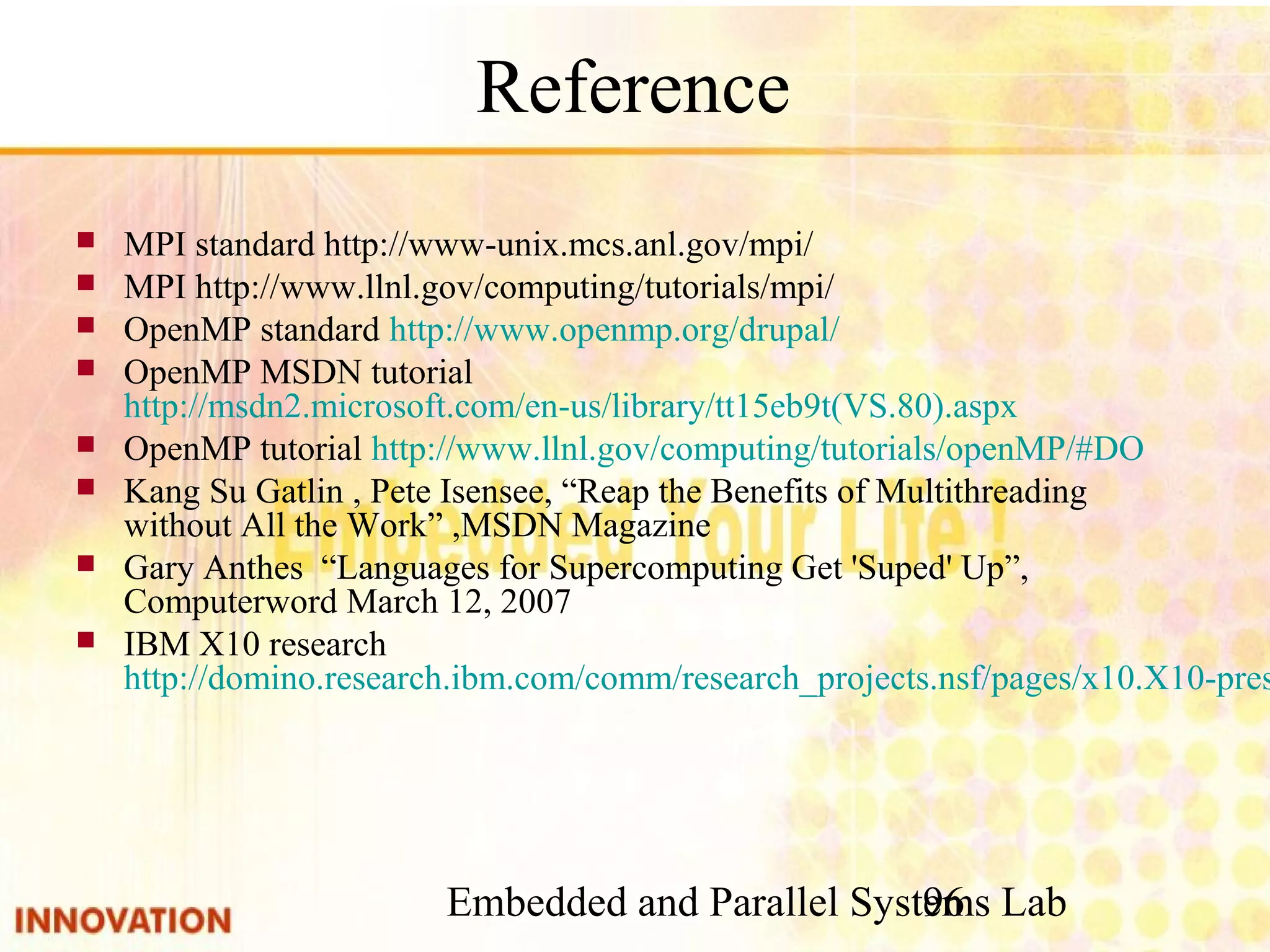 Embedded and Parallel Systems Lab 96 Reference ■ MPI standard http://www-unix.mcs.anl.gov/mpi/ ■ MPI http://www.llnl.gov/computing/tutorials/mpi/ ■ OpenMP standard http://www.openmp.org/drupal/ ■ OpenMP MSDN tutorial http://msdn2.microsoft.com/en-us/library/tt15eb9t (VS.80).aspx ■ OpenMP tutorial http://www.llnl.gov/computing/tutorials/openMP/#DO ■ Kang Su Gatlin , Pete Isensee, “Reap the Benefits of Multithreading without All the Work” ,MSDN Magazine ■ Gary Anthes “Languages for Supercomputing Get 'Suped' Up”, Computerword March 12, 2007 ■ IBM X10 research http://domino.research.ibm. com/comm/research_projects.nsf/pages/x10.X10-presentations.html 