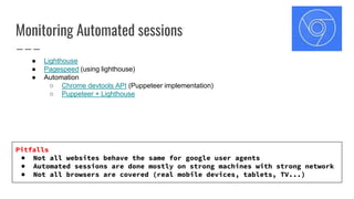 Monitoring Automated sessions
● Lighthouse
● Pagespeed (using lighthouse)
● Automation
○ Chrome devtools API (Puppeteer implementation)
○ Puppeteer + Lighthouse
Pitfalls
● Not all websites behave the same for google user agents
● Automated sessions are done mostly on strong machines with strong network
● Not all browsers are covered (real mobile devices, tablets, TV...)
 