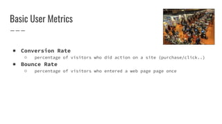 Basic User Metrics
● Conversion Rate
○ percentage of visitors who did action on a site (purchase/click..)
● Bounce Rate
○ percentage of visitors who entered a web page page once
 
