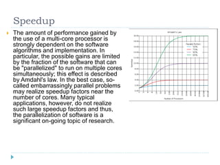 Speedup
   The amount of performance gained by
    the use of a multi-core processor is
    strongly dependent on the software
    algorithms and implementation. In
    particular, the possible gains are limited
    by the fraction of the software that can
    be "parallelized" to run on multiple cores
    simultaneously; this effect is described
    by Amdahl's law. In the best case, so-
    called embarrassingly parallel problems
    may realize speedup factors near the
    number of cores. Many typical
    applications, however, do not realize
    such large speedup factors and thus,
    the parallelization of software is a
    significant on-going topic of research.
 
