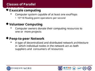 Exascale computing
 Computer system capable of at least one exaFlops
• 10^18 floating point operations per second
Volunteer Computing
 Computer owners donate their computing resources to
one or more projects
Peep-to-peer Network
 A type of decentralized and distributed network architecture
in which individual nodes in the network act as both
suppliers and consumers of resources
한국해양과학기술진흥원
Classes of Parallel
Computers
 