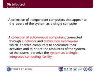A collection of independent computers that appear to
the users of the system as a single computer
한국해양과학기술진흥원
A collection of autonomous computers, connected
through a network and distribution middleware
which enables computers to coordinate their
activities and to share the resources of the system,
so that users perceive the system as a single,
integrated computing facility
Distributed
Systems
 