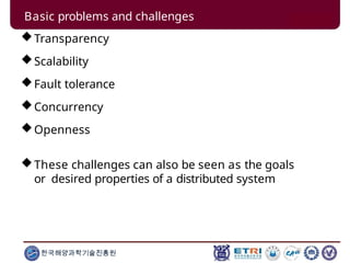 Basic problems and challenges
Transparency
Scalability
Fault tolerance
Concurrency
Openness
These challenges can also be seen as the goals
or desired properties of a distributed system
한국해양과학기술진흥원
 