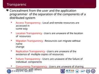  Concealment from the user and the application
programmer of the separation of the components of a
distributed system
 Access Transparency - Local and remote resources are
accessed in
same way
 Location Transparency - Users are unaware of the location
of resources
 Migration Transparency - Resources can migrate without
name
change
 Replication Transparency - Users are unaware of the
existence of multiple copies of resources
 Failure Transparency - Users are unaware of the failure of
individual components
 Concurrency Transparency - Users are unaware of sharing
resources with others
한국해양과학기술진흥원
Transparenc
y
 