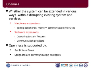 Whether the system can be extended in various
ways without disrupting existing system and
services
 Hardware extensions
• adding peripherals, memory, communication interfaces
 Software extensions
• Operating System features
• Communication protocols
Openness is supported by:
 Public interfaces
 Standardized communication protocols
한국해양과학기술진흥원
Opennes
s
 
