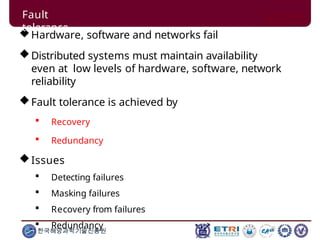 Hardware, software and networks fail
Distributed systems must maintain availability
even at low levels of hardware, software, network
reliability
Fault tolerance is achieved by
 Recovery
 Redundancy
Issues
 Detecting failures
 Masking failures
 Recovery from failures
 Redundancy
한국해양과학기술진흥원
Fault
tolerance
 
