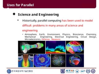 Uses for Parallel
Computing
 Science and Engineering
 Historically, parallel computing has been used to model
difficult problems in many areas of science and
engineering
• Atmosphere, Earth, Environment, Physics, Bioscience, Chemistry,
Mechanical Engineering, Electrical Engineering, Circuit Design,
Microelectronics, Defense, Weapons
한국해양과학기술진흥원
 