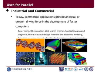 Uses for Parallel
Computing
 Industrial and Commercial
 Today, commercial applications provide an equal or
greater driving force in the development of faster
computers
• Data mining, Oil exploration, Web search engines, Medical imaging and
diagnosis, Pharmaceutical design, Financial and economic modeling,
Advanced graphics and virtual reality, Collaborative work environments
한국해양과학기술진흥원
 