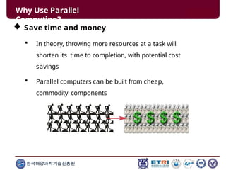 Why Use Parallel
Computing?
 Save time and money
 In theory, throwing more resources at a task will
shorten its time to completion, with potential cost
savings
 Parallel computers can be built from cheap,
commodity components
한국해양과학기술진흥원
 