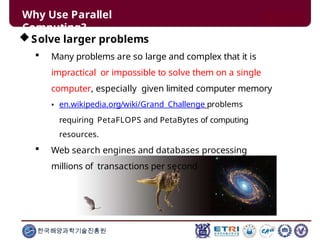 Why Use Parallel
Computing?
Solve larger problems
 Many problems are so large and complex that it is
impractical or impossible to solve them on a single
computer, especially given limited computer memory
• en.wikipedia.org/wiki/Grand_Challenge problems
requiring PetaFLOPS and PetaBytes of computing
resources.
 Web search engines and databases processing
millions of transactions per second
한국해양과학기술진흥원
 