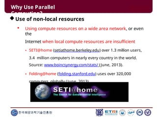 Why Use Parallel
Computing?
Use of non-local resources
 Using compute resources on a wide area network, or even
the
Internet when local compute resources are insufficient
• SETI@home (setiathome.berkeley.edu) over 1.3 million users,
3.4 million computers in nearly every country in the world.
Source: www.boincsynergy.com/stats/ (June, 2013).
• Folding@home (folding.stanford.edu) uses over 320,000
computers globally (June, 2013)
한국해양과학기술진흥원
 