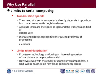 Why Use Parallel
Computing?
한국해양과학기술진흥원
Limits to serial computing
 Transmission speeds
• The speed of a serial computer is directly dependent upon how
fast data can move through hardware.
• Absolute limits are the speed of light and the transmission limit
of
copper wire
• Increasing speeds necessitate increasing proximity of
processing
elements
 Limits to miniaturization
• Processor technology is allowing an increasing number
of transistors to be placed on a chip
• However, even with molecular or atomic-level components, a
limit will be reached on how small components can be
 