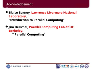 2
한국해양과학기술진흥원
Acknowledgement
s
Blaise Barney, Lawrence Livermore National
Laboratory,
“Introduction to Parallel Computing”
Jim Demmel, Parallel Computing Lab at UC
Berkeley,
“ Parallel Computing”
 