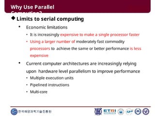 Why Use Parallel
Computing?
한국해양과학기술진흥원
Limits to serial computing
 Economic limitations
• It is increasingly expensive to make a single processor faster
• Using a larger number of moderately fast commodity
processors to achieve the same or better performance is less
expensive
 Current computer architectures are increasingly relying
upon hardware level parallelism to improve performance
• Multiple execution units
• Pipelined instructions
• Multi-core
 
