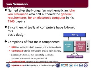 von Neumann
Architecture
Named after the Hungarian mathematician John
von Neumann who first authored the general
requirements for an electronic computer in his
1945 papers
Since then, virtually all computers have followed
this
basic design
Comprises of four main components:
 RAM is used to store both program instructions and data
 Control unit fetches instructions or data from memory,
Decodes instructions and then sequentially coordinates
operations to accomplish the programmed task.
 Arithmetic Unit performs basic arithmetic operations
 Input-Output is the interface to the human operator
한국해양과학기술진흥원
 