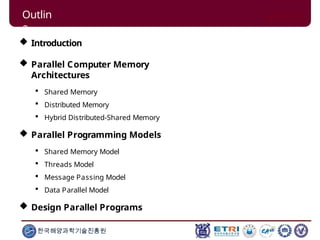 Outlin
e
한국해양과학기술진흥원
 Introduction
 Parallel Computer Memory
Architectures
 Shared Memory
 Distributed Memory
 Hybrid Distributed-Shared Memory
 Parallel Programming Models
 Shared Memory Model
 Threads Model
 Message Passing Model
 Data Parallel Model
 Design Parallel Programs
 
