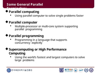 Some General Parallel
Terminology
한국해양과학기술진흥원
Parallel computing
 Using parallel computer to solve single problems faster
Parallel computer
 Multiple-processor or multi-core system supporting
parallel programming
Parallel programming
 Programming in a language that supports
concurrency explicitly
Supercomputing or High Performance
Computing
 Using the world's fastest and largest computers to solve
large problems
 