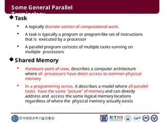 Some General Parallel
Terminology
한국해양과학기술진흥원
Task
 A logically discrete section of computational work.
 A task is typically a program or program-like set of instructions
that is executed by a processor
 A parallel program consists of multiple tasks running on
multiple processors
Shared Memory
 Hardware point of view, describes a computer architecture
where all processors have direct access to common physical
memory
 In a programming sense, it describes a model where all parallel
tasks have the same "picture" of memory and can directly
address and access the same logical memory locations
regardless of where the physical memory actually exists
 