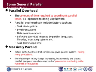 Some General Parallel
Terminology
한국해양과학기술진흥원
Parallel Overhead
 The amount of time required to coordinate parallel
tasks, as opposed to doing useful work.
 Parallel overhead can include factors such as:
• Task start-up time
• Synchronizations
• Data communications
• Software overhead imposed by parallel languages,
libraries, operating system, etc.
• Task termination time
Massively Parallel
 Refers to the hardware that comprises a given parallel system - having
many processors.
 The meaning of "many" keeps increasing, but currently, the largest
parallel computers can be comprised of processors numbering in the
hundreds of thousands
 
