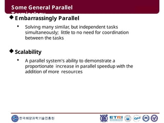 Some General Parallel
Terminology
한국해양과학기술진흥원
Embarrassingly Parallel
 Solving many similar, but independent tasks
simultaneously; little to no need for coordination
between the tasks
Scalability
 A parallel system's ability to demonstrate a
proportionate increase in parallel speedup with the
addition of more resources
 