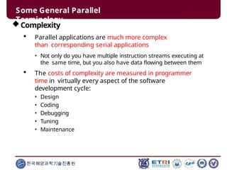 Some General Parallel
Terminology
한국해양과학기술진흥원
Complexity
 Parallel applications are much more complex
than corresponding serial applications
• Not only do you have multiple instruction streams executing at
the same time, but you also have data flowing between them
 The costs of complexity are measured in programmer
time in virtually every aspect of the software
development cycle:
• Design
• Coding
• Debugging
• Tuning
• Maintenance
 