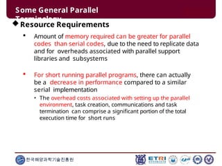 Some General Parallel
Terminology
한국해양과학기술진흥원
Resource Requirements
 Amount of memory required can be greater for parallel
codes than serial codes, due to the need to replicate data
and for overheads associated with parallel support
libraries and subsystems
 For short running parallel programs, there can actually
be a decrease in performance compared to a similar
serial implementation
• The overhead costs associated with setting up the parallel
environment, task creation, communications and task
termination can comprise a significant portion of the total
execution time for short runs
 