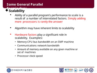Some General Parallel
Terminology
한국해양과학기술진흥원
Scalability
 Ability of a parallel program's performance to scale is a
result of a number of interrelated factors. Simply adding
more processors is rarely the answer
 Algorithm may have inherent limits to scalability
 Hardware factors play a significant role in
scalability. Examples:
• Memory-CPU bus bandwidth on an SMP machine
• Communications network bandwidth
• Amount of memory available on any given machine or
set of machines
• Processor clock speed
 