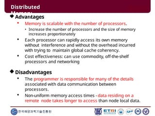 Advantages
 Memory is scalable with the number of processors.
• Increase the number of processors and the size of memory
increases proportionately
 Each processor can rapidly access its own memory
without interference and without the overhead incurred
with trying to maintain global cache coherency.
 Cost effectiveness: can use commodity, off-the-shelf
processors and networking
Disadvantages
 The programmer is responsible for many of the details
associated with data communication between
processors.
 Non-uniform memory access times - data residing on a
remote node takes longer to access than node local data.
한국해양과학기술진흥원
Distributed
Memory
 