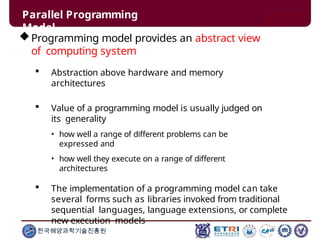 Parallel Programming
Model
한국해양과학기술진흥원
Programming model provides an abstract view
of computing system
 Abstraction above hardware and memory
architectures
 Value of a programming model is usually judged on
its generality
• how well a range of different problems can be
expressed and
• how well they execute on a range of different
architectures
 The implementation of a programming model can take
several forms such as libraries invoked from traditional
sequential languages, language extensions, or complete
new execution models
 