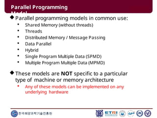 Parallel Programming
Model
한국해양과학기술진흥원
Parallel programming models in common use:
 Shared Memory (without threads)
 Threads
 Distributed Memory / Message Passing
 Data Parallel
 Hybrid
 Single Program Multiple Data (SPMD)
 Multiple Program Multiple Data (MPMD)
These models are NOT specific to a particular
type of machine or memory architecture
 Any of these models can be implemented on any
underlying hardware
 