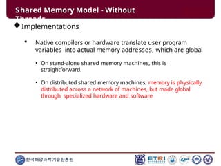 Shared Memory Model - Without
Threads
한국해양과학기술진흥원
Implementations
 Native compilers or hardware translate user program
variables into actual memory addresses, which are global
• On stand-alone shared memory machines, this is
straightforward.
• On distributed shared memory machines, memory is physically
distributed across a network of machines, but made global
through specialized hardware and software
 