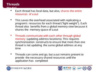 Threads
Model
한국해양과학기술진흥원
 Each thread has local data, but also, shares the entire
resources of a.out
 This saves the overhead associated with replicating a
program's resources for each thread ("light weight"). Each
thread also benefits from a global memory view because it
shares the memory space of a.out
 Threads communicate with each other through global
memory (updating address locations). This requires
synchronization constructs to ensure that more than one
thread is not updating the same global address at any
time
 Threads can come and go, but a.out remains present to
provide the necessary shared resources until the
application has completed
 