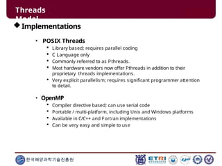 Threads
Model
한국해양과학기술진흥원
Implementations
• POSIX Threads
 Library based; requires parallel coding
 C Language only
 Commonly referred to as Pthreads.
 Most hardware vendors now offer Pthreads in addition to their
proprietary threads implementations.
 Very explicit parallelism; requires significant programmer attention
to detail.
• OpenMP
 Compiler directive based; can use serial code
 Portable / multi-platform, including Unix and Windows platforms
 Available in C/C++ and Fortran implementations
 Can be very easy and simple to use
 