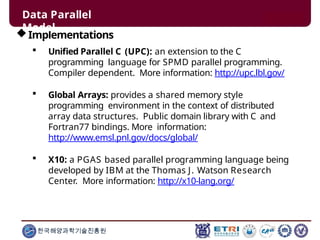 Implementations
 Unified Parallel C (UPC): an extension to the C
programming language for SPMD parallel programming.
Compiler dependent. More information: http://upc.lbl.gov/
 Global Arrays: provides a shared memory style
programming environment in the context of distributed
array data structures. Public domain library with C and
Fortran77 bindings. More information:
http://www.emsl.pnl.gov/docs/global/
 X10: a PGAS based parallel programming language being
developed by IBM at the Thomas J. Watson Research
Center. More information: http://x10-lang.org/
한국해양과학기술진흥원
Data Parallel
Model
 