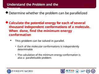 Determine whether the problem can be parallelized
Calculate the potential energy for each of several
thousand independent conformations of a molecule.
When done, find the minimum energy
conformation
 This problem can be solved in parallel.
• Each of the molecular conformations is independently
determinable
• The calculation of the minimum energy conformation is
also a parallelizable problem.
한국해양과학기술진흥원
Understand the Problem and the
Program
 