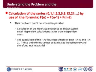 Calculation of the series (0,1,1,2,3,5,8,13,21,...) by
use of the formula: F(n) = F(n-1) + F(n-2)
 This problem can't be solved in parallel
• Calculation of the Fibonacci sequence as shown would
entail dependent calculations rather than independent
ones.
• The calculation of the F(n) value uses those of both F(n-1) and F(n-
2). These three terms cannot be calculated independently and
therefore, not in parallel
한국해양과학기술진흥원
Understand the Problem and the
Program
 