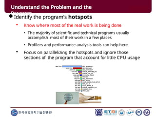 Understand the Problem and the
Program
Identify the program's hotspots
 Know where most of the real work is being done
• The majority of scientific and technical programs usually
accomplish most of their work in a few places
• Profilers and performance analysis tools can help here
 Focus on parallelizing the hotspots and ignore those
sections of the program that account for little CPU usage
한국해양과학기술진흥원
 