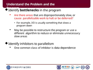 Understand the Problem and the
Program
한국해양과학기술진흥원
Identify bottlenecks in the program
 Are there areas that are disproportionately slow, or
cause parallelizable work to halt or be deferred?
• For example, I/O is usually something that slows a
program down
 May be possible to restructure the program or use a
different algorithm to reduce or eliminate unnecessary
slow areas
Identify inhibitors to parallelism
 One common class of inhibitor is data dependence
 
